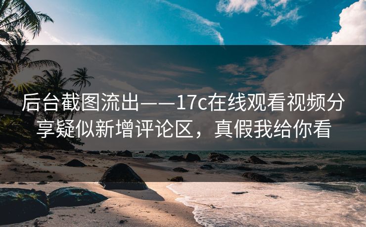 后台截图流出——17c在线观看视频分享疑似新增评论区，真假我给你看