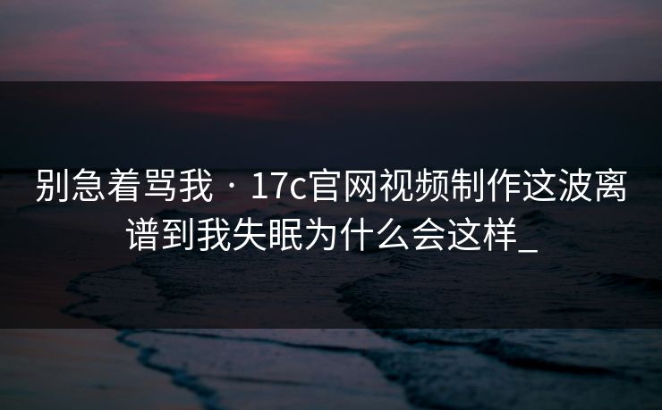 别急着骂我 · 17c官网视频制作这波离谱到我失眠为什么会这样_