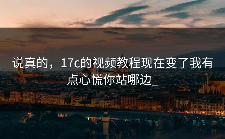 说真的，17c的视频教程现在变了我有点心慌你站哪边_