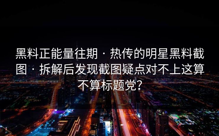 黑料正能量往期 · 热传的明星黑料截图 · 拆解后发现截图疑点对不上这算不算标题党？