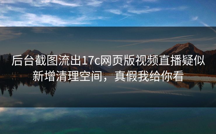 后台截图流出17c网页版视频直播疑似新增清理空间，真假我给你看