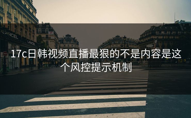 17c日韩视频直播最狠的不是内容是这个风控提示机制