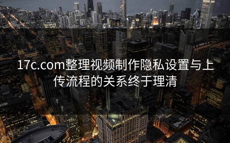 17c.com整理视频制作隐私设置与上传流程的关系终于理清