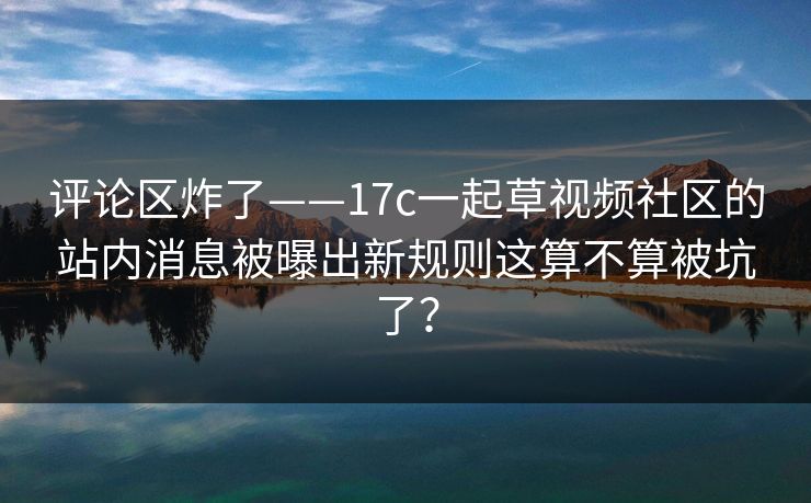 评论区炸了——17c一起草视频社区的站内消息被曝出新规则这算不算被坑了？