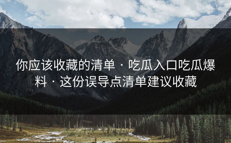 你应该收藏的清单 · 吃瓜入口吃瓜爆料 · 这份误导点清单建议收藏