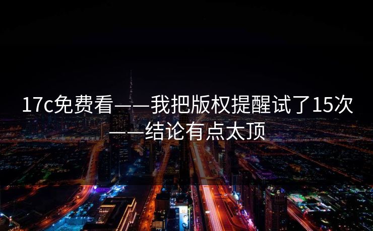 17c免费看——我把版权提醒试了15次——结论有点太顶