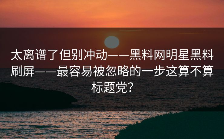 太离谱了但别冲动——黑料网明星黑料刷屏——最容易被忽略的一步这算不算标题党？
