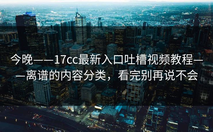 今晚——17cc最新入口吐槽视频教程——离谱的内容分类，看完别再说不会