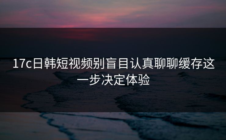 17c日韩短视频别盲目认真聊聊缓存这一步决定体验