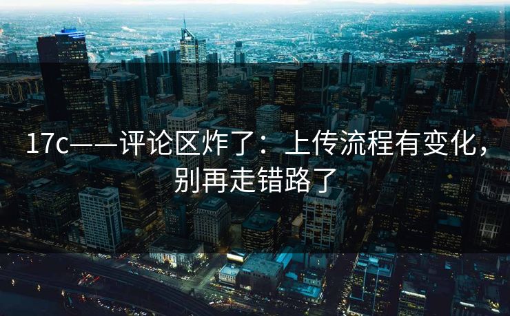 17c——评论区炸了：上传流程有变化，别再走错路了
