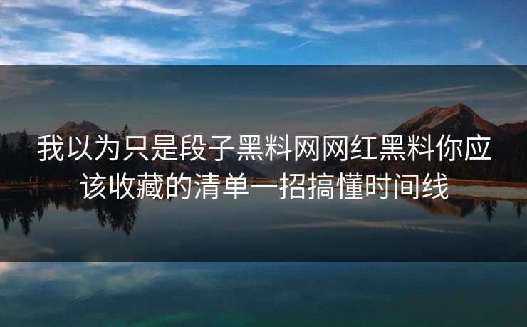 我以为只是段子黑料网网红黑料你应该收藏的清单一招搞懂时间线