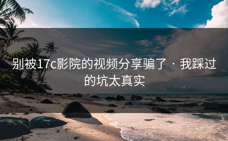 别被17c影院的视频分享骗了 · 我踩过的坑太真实