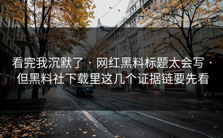 看完我沉默了 · 网红黑料标题太会写 · 但黑料社下载里这几个证据链要先看