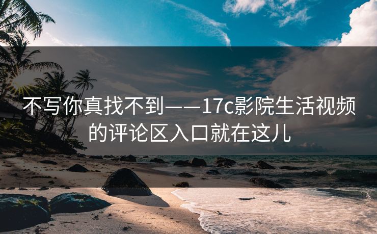 不写你真找不到——17c影院生活视频的评论区入口就在这儿
