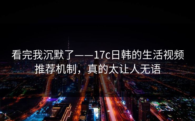 看完我沉默了——17c日韩的生活视频推荐机制，真的太让人无语