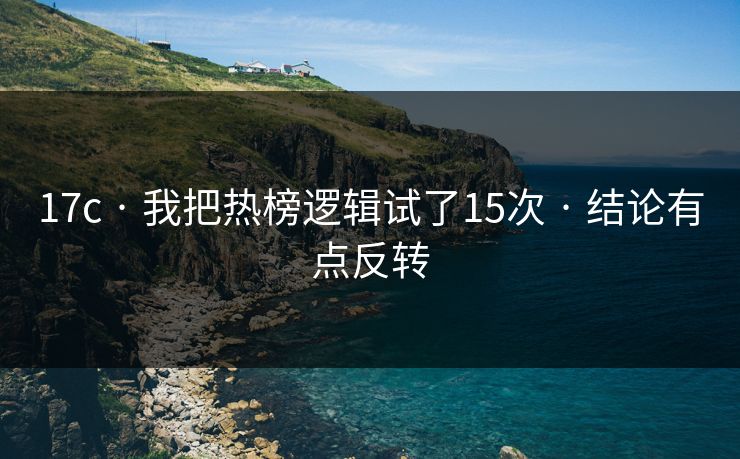 17c · 我把热榜逻辑试了15次 · 结论有点反转