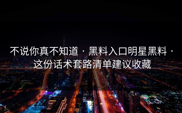 不说你真不知道 · 黑料入口明星黑料 · 这份话术套路清单建议收藏
