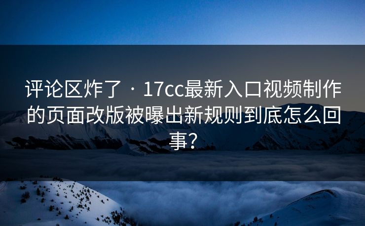 评论区炸了 · 17cc最新入口视频制作的页面改版被曝出新规则到底怎么回事？