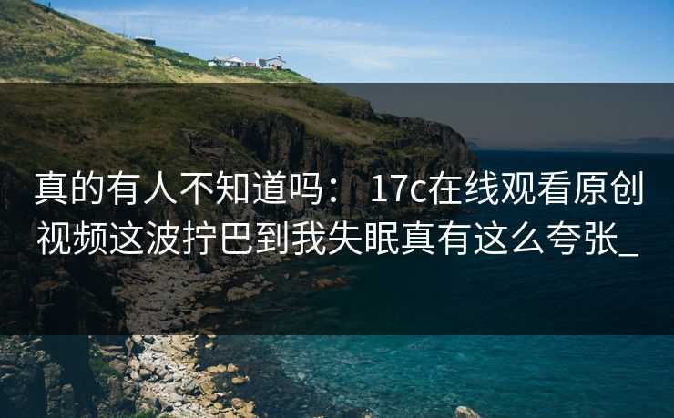 真的有人不知道吗： 17c在线观看原创视频这波拧巴到我失眠真有这么夸张_