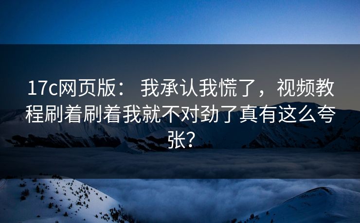 17c网页版： 我承认我慌了，视频教程刷着刷着我就不对劲了真有这么夸张？
