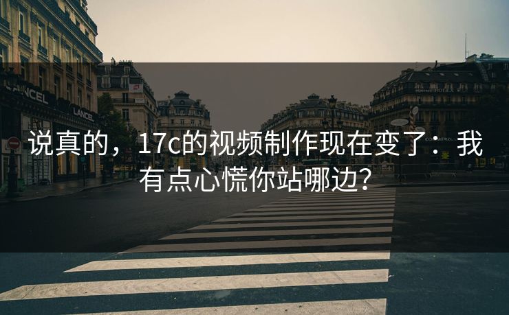 说真的，17c的视频制作现在变了：我有点心慌你站哪边？