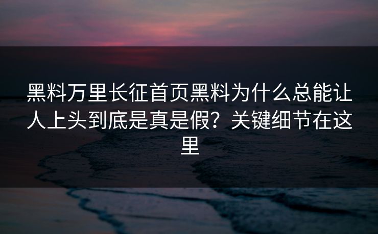 黑料万里长征首页黑料为什么总能让人上头到底是真是假？关键细节在这里