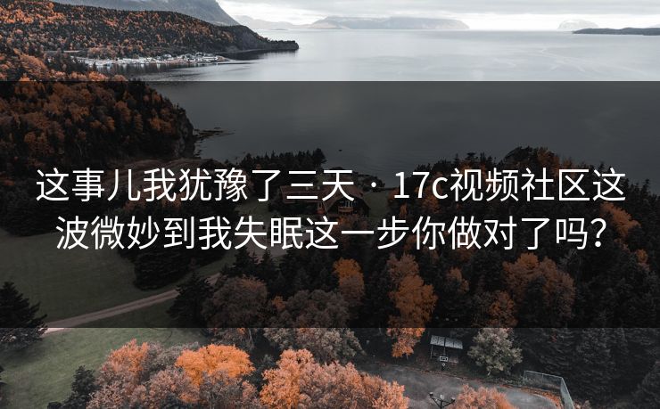 这事儿我犹豫了三天 · 17c视频社区这波微妙到我失眠这一步你做对了吗？