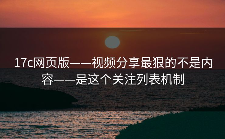 17c网页版——视频分享最狠的不是内容——是这个关注列表机制