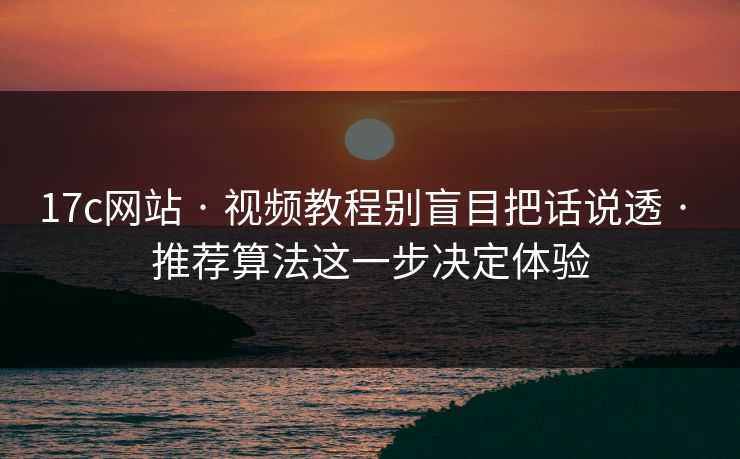 17c网站 · 视频教程别盲目把话说透 · 推荐算法这一步决定体验