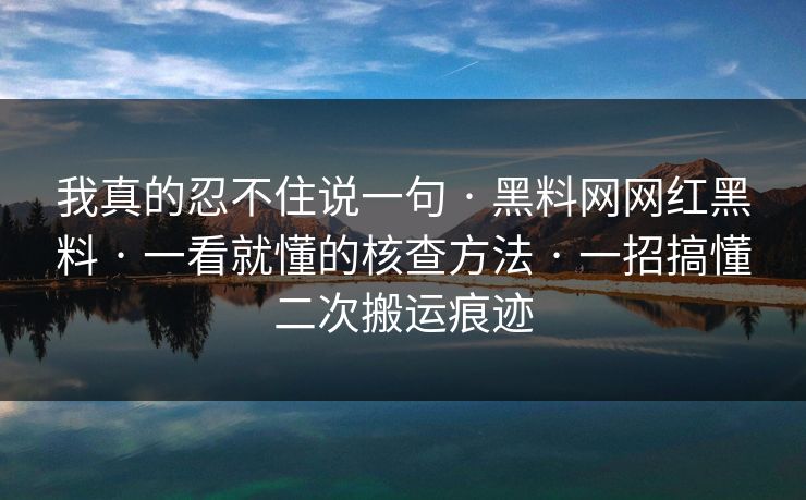 我真的忍不住说一句 · 黑料网网红黑料 · 一看就懂的核查方法 · 一招搞懂二次搬运痕迹