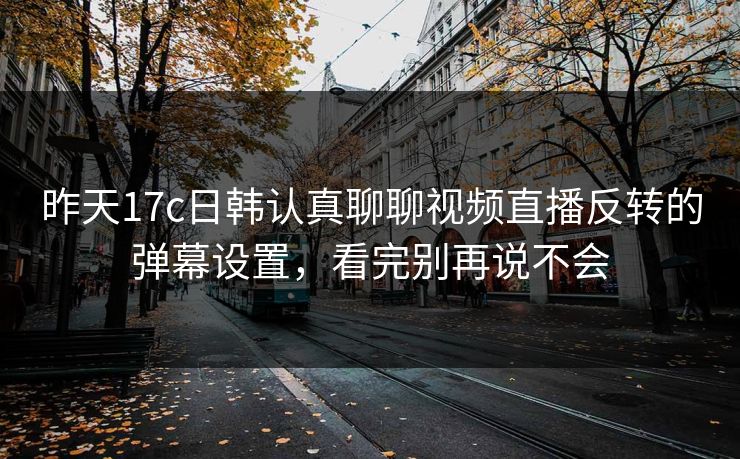 昨天17c日韩认真聊聊视频直播反转的弹幕设置，看完别再说不会