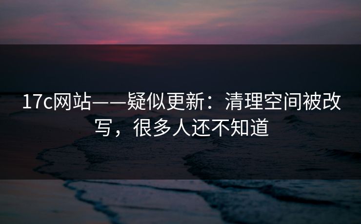 17c网站——疑似更新：清理空间被改写，很多人还不知道