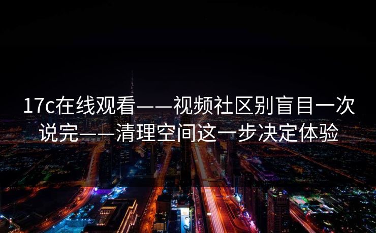17c在线观看——视频社区别盲目一次说完——清理空间这一步决定体验