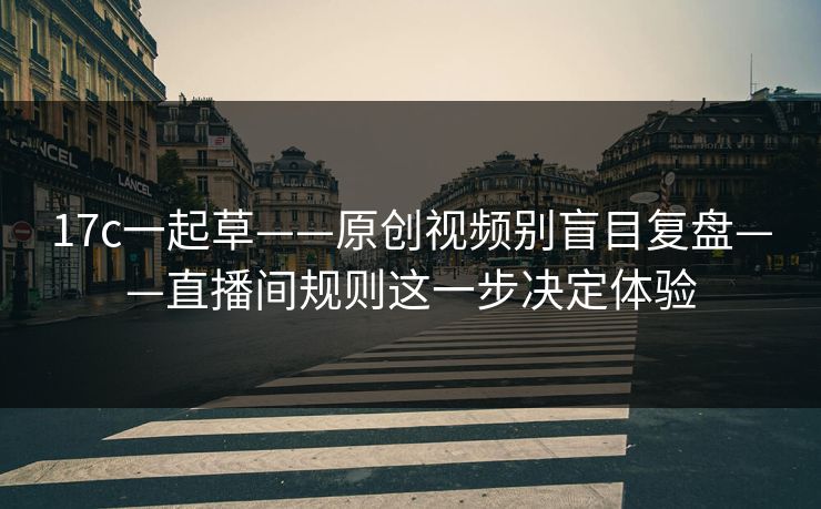 17c一起草——原创视频别盲目复盘——直播间规则这一步决定体验