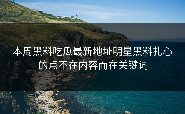 本周黑料吃瓜最新地址明星黑料扎心的点不在内容而在关键词