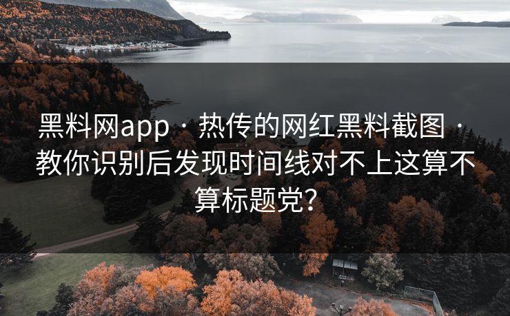 黑料网app · 热传的网红黑料截图 · 教你识别后发现时间线对不上这算不算标题党？
