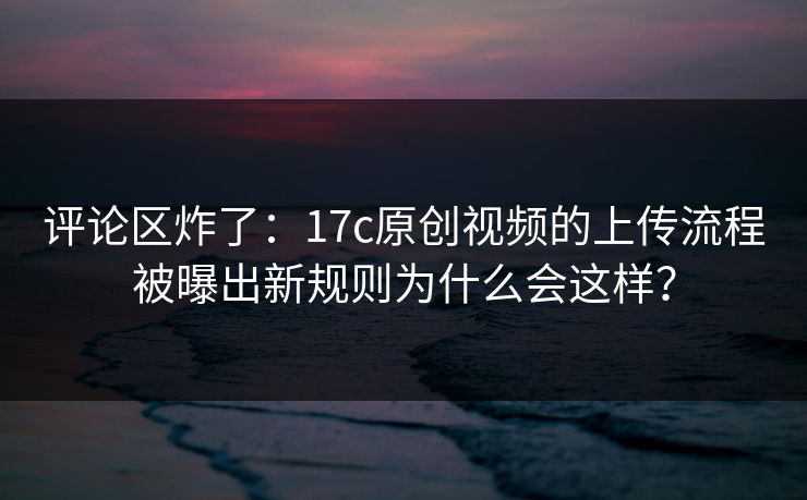 评论区炸了：17c原创视频的上传流程被曝出新规则为什么会这样？