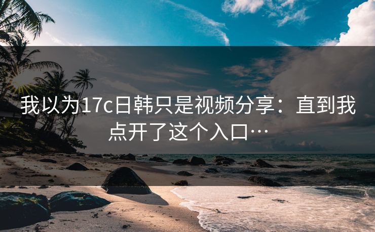 我以为17c日韩只是视频分享：直到我点开了这个入口…