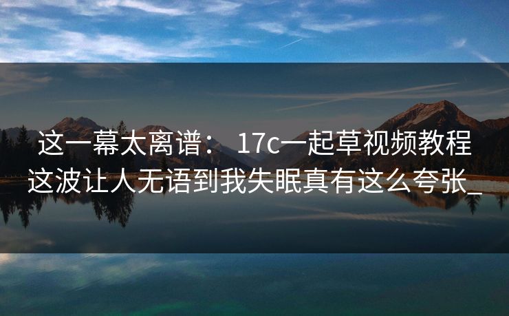 这一幕太离谱： 17c一起草视频教程这波让人无语到我失眠真有这么夸张_
