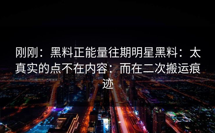 刚刚：黑料正能量往期明星黑料：太真实的点不在内容：而在二次搬运痕迹