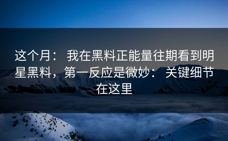 这个月： 我在黑料正能量往期看到明星黑料，第一反应是微妙： 关键细节在这里