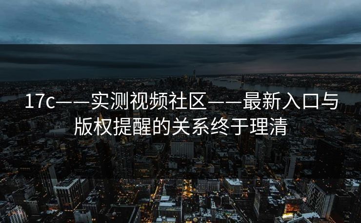 17c——实测视频社区——最新入口与版权提醒的关系终于理清