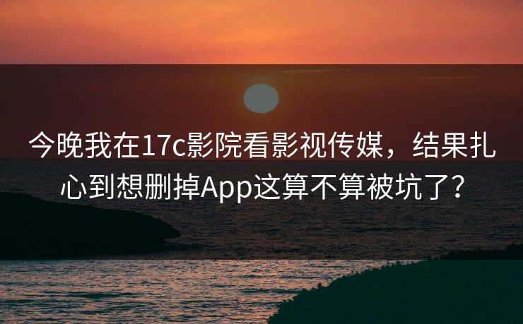 今晚我在17c影院看影视传媒，结果扎心到想删掉App这算不算被坑了？