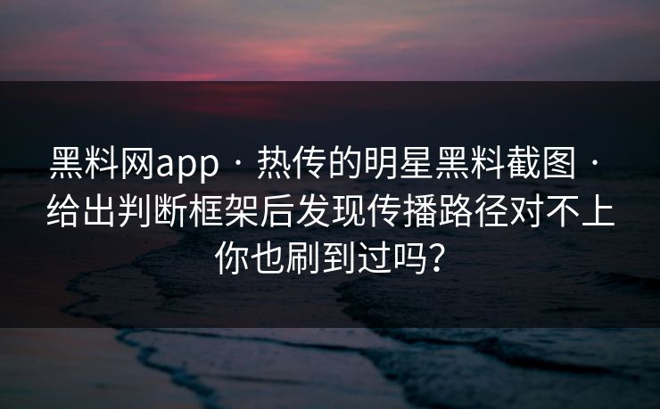 黑料网app · 热传的明星黑料截图 · 给出判断框架后发现传播路径对不上你也刷到过吗？