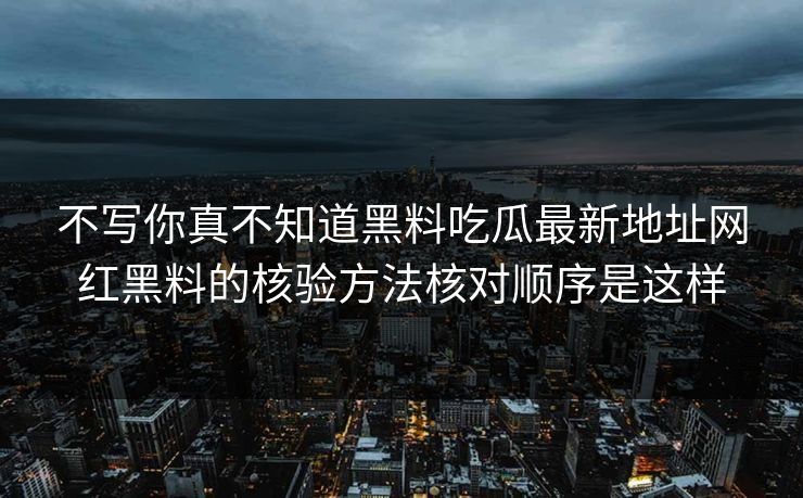 不写你真不知道黑料吃瓜最新地址网红黑料的核验方法核对顺序是这样