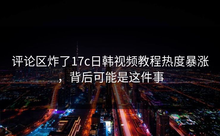 评论区炸了17c日韩视频教程热度暴涨，背后可能是这件事