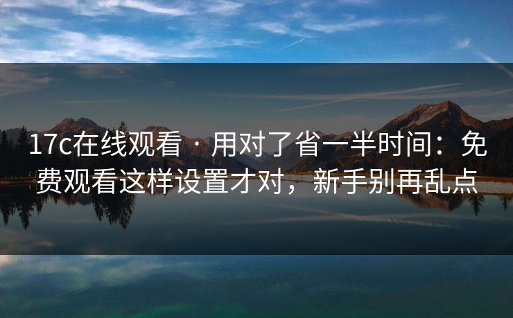 17c在线观看 · 用对了省一半时间：免费观看这样设置才对，新手别再乱点
