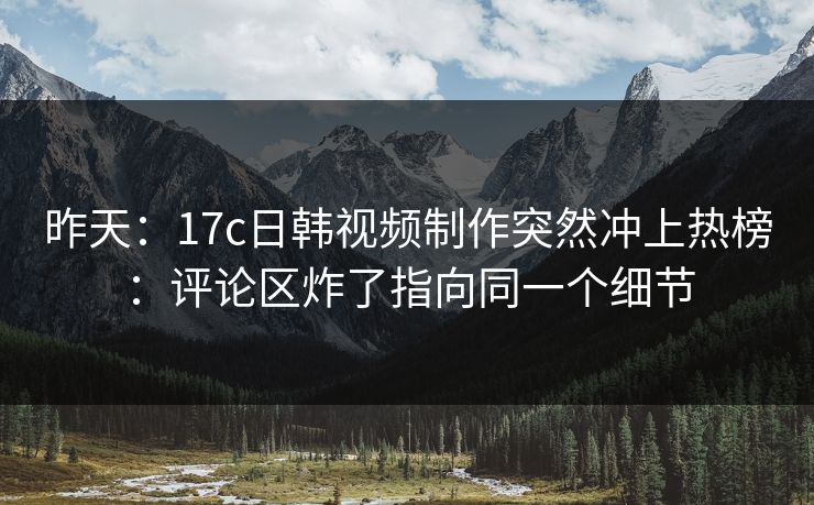 昨天：17c日韩视频制作突然冲上热榜：评论区炸了指向同一个细节