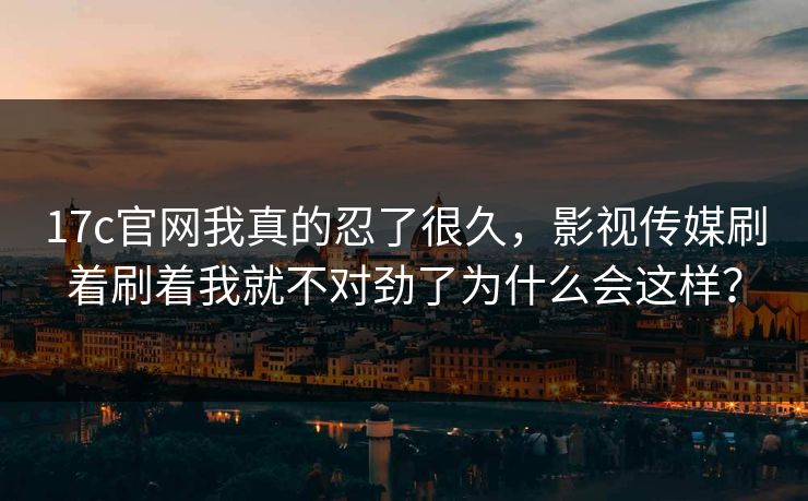 17c官网我真的忍了很久，影视传媒刷着刷着我就不对劲了为什么会这样？