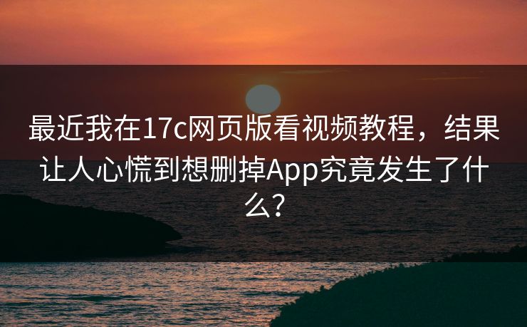最近我在17c网页版看视频教程，结果让人心慌到想删掉App究竟发生了什么？